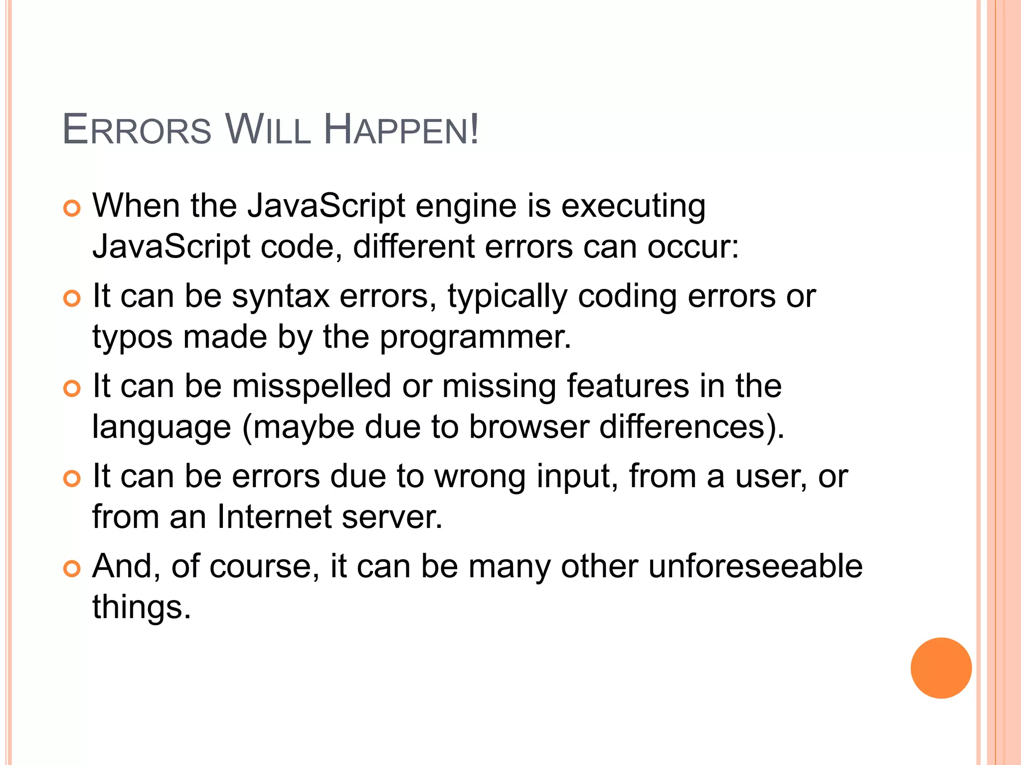 ERRORS WILL HAPPEN!
 When the JavaScript engine is executing
JavaScript code, different errors can occur:
 It can be syntax errors, typically coding errors or
typos made by the programmer.
 It can be misspelled or missing features in the
language (maybe due to browser differences).
 It can be errors due to wrong input, from a user, or
from an Internet server.
 And, of course, it can be many other unforeseeable
things.
 