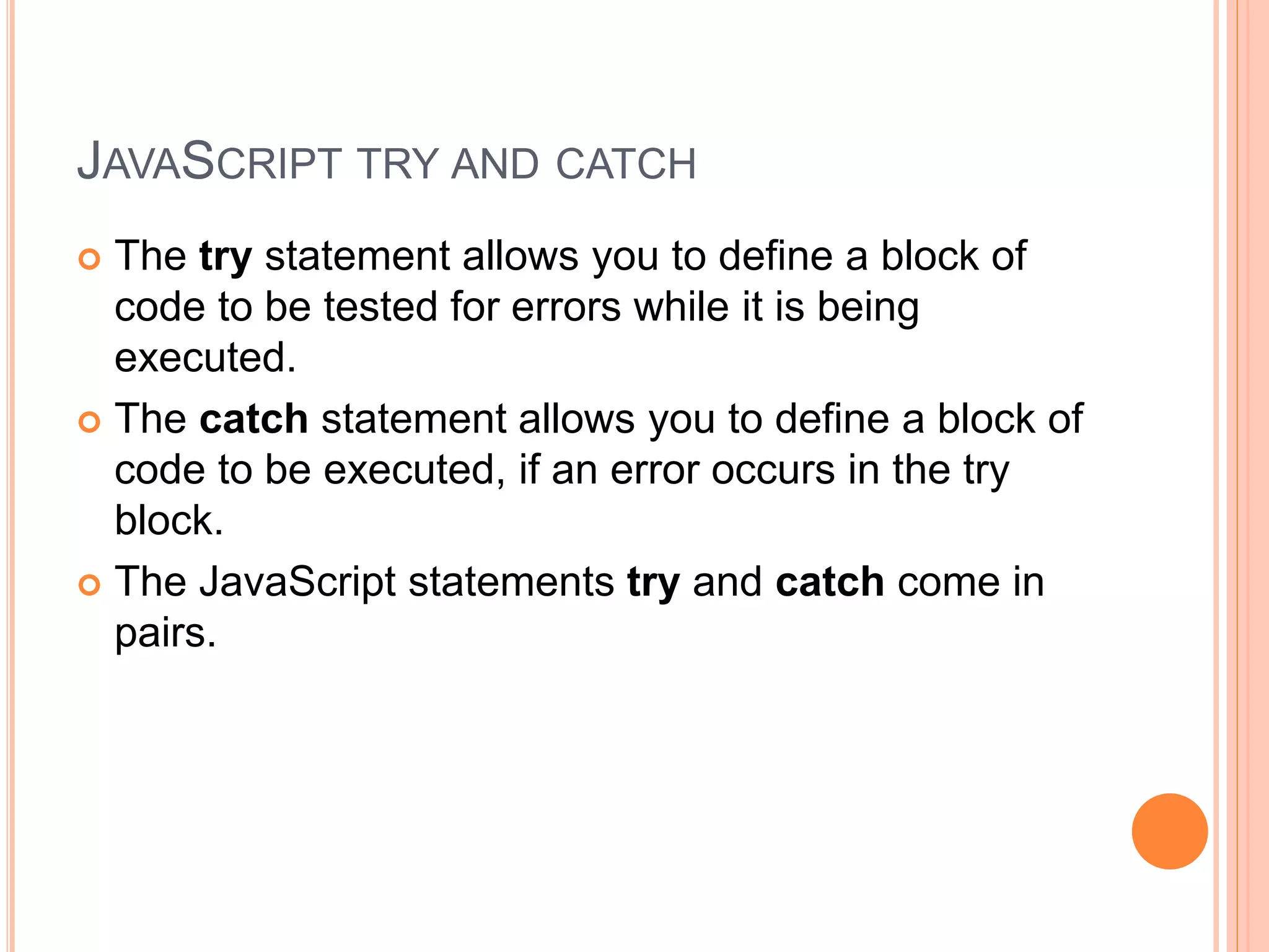 JAVASCRIPT TRY AND CATCH
 The try statement allows you to define a block of
code to be tested for errors while it is being
executed.
 The catch statement allows you to define a block of
code to be executed, if an error occurs in the try
block.
 The JavaScript statements try and catch come in
pairs.
 