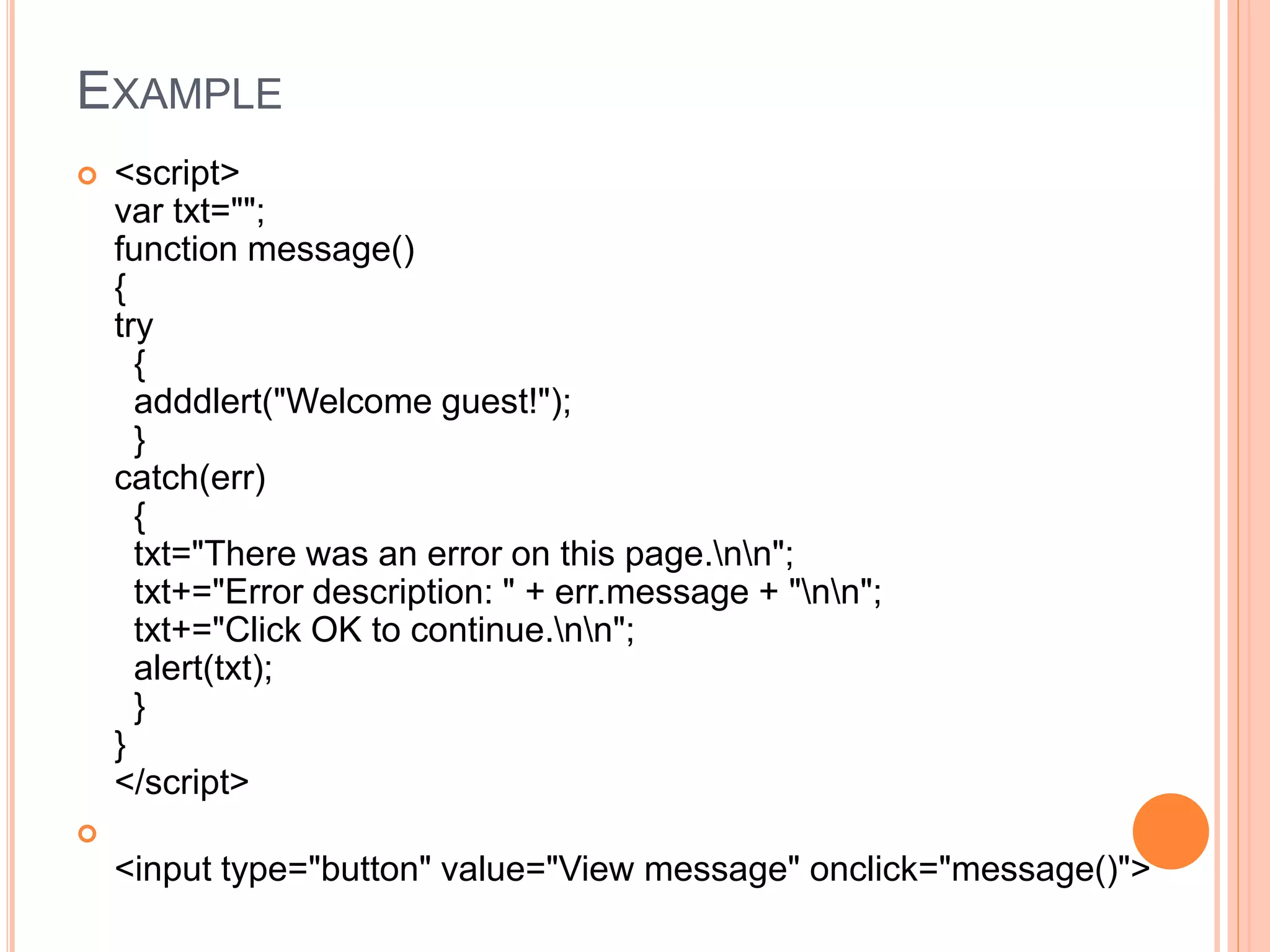 EXAMPLE
 <script>
var txt="";
function message()
{
try
{
adddlert("Welcome guest!");
}
catch(err)
{
txt="There was an error on this page.nn";
txt+="Error description: " + err.message + "nn";
txt+="Click OK to continue.nn";
alert(txt);
}
}
</script>

<input type="button" value="View message" onclick="message()">
 
