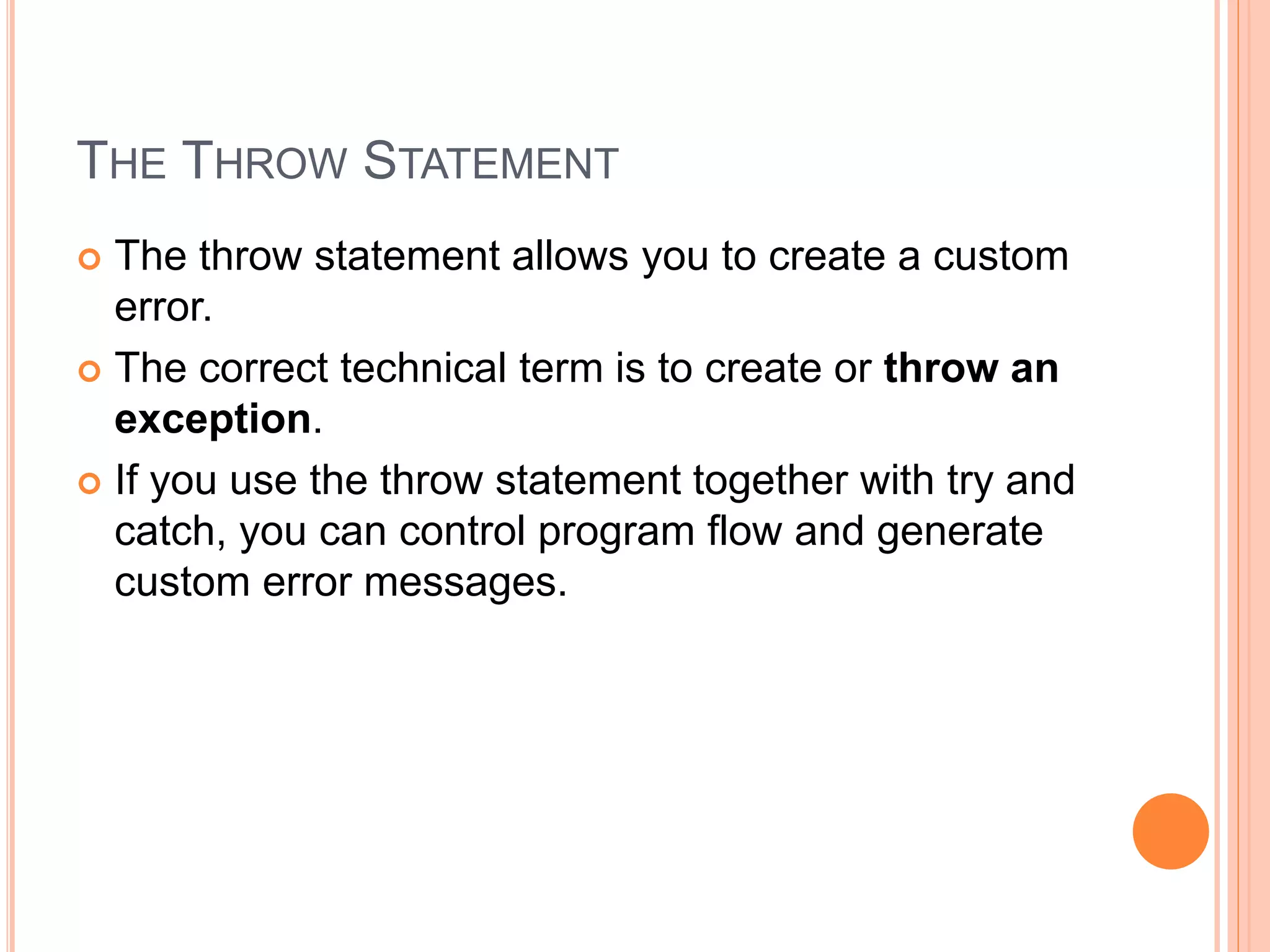 THE THROW STATEMENT
 The throw statement allows you to create a custom
error.
 The correct technical term is to create or throw an
exception.
 If you use the throw statement together with try and
catch, you can control program flow and generate
custom error messages.
 