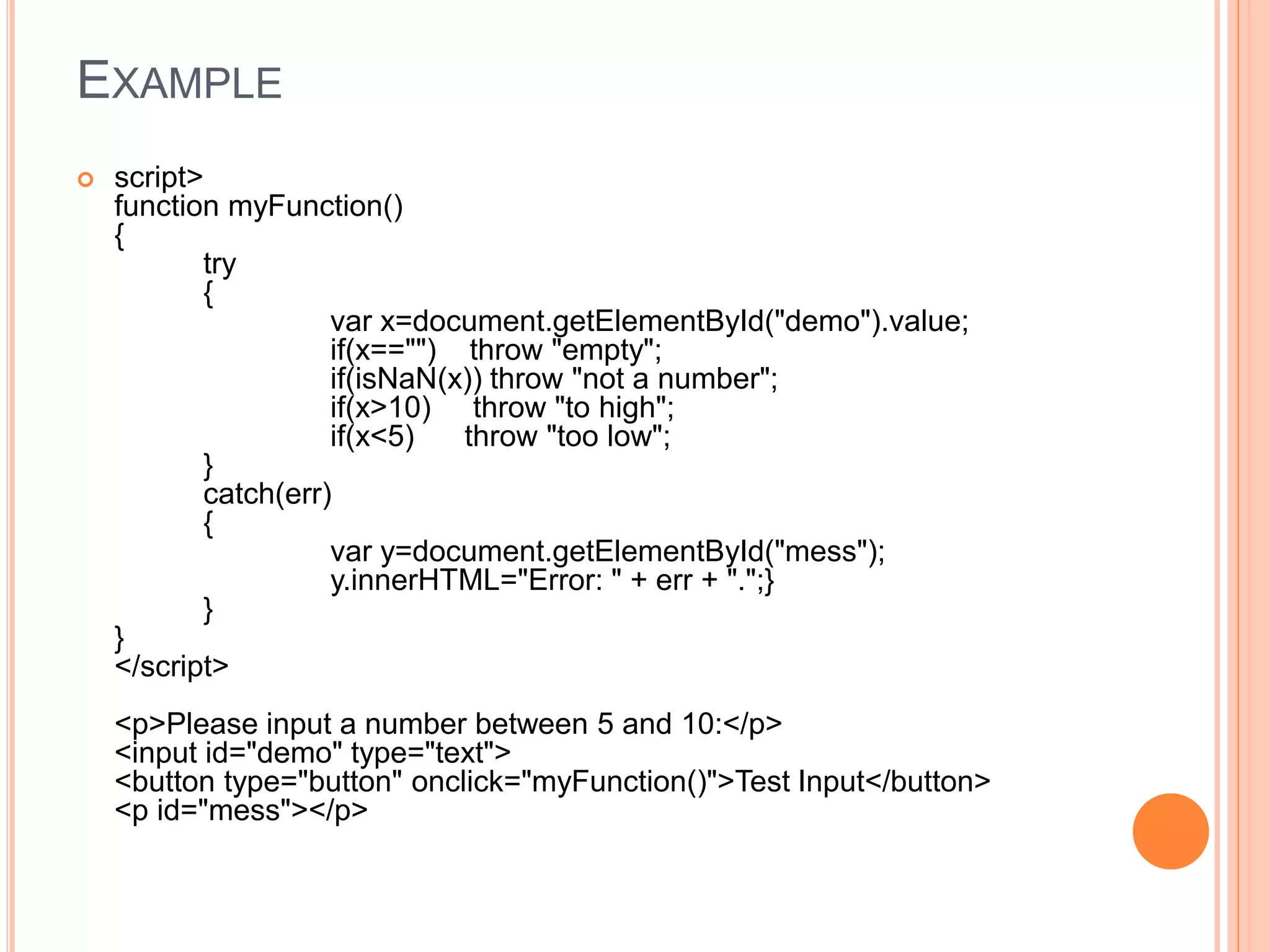 EXAMPLE
 script>
function myFunction()
{
try
{
var x=document.getElementById("demo").value;
if(x=="") throw "empty";
if(isNaN(x)) throw "not a number";
if(x>10) throw "to high";
if(x<5) throw "too low";
}
catch(err)
{
var y=document.getElementById("mess");
y.innerHTML="Error: " + err + ".";}
}
}
</script>
<p>Please input a number between 5 and 10:</p>
<input id="demo" type="text">
<button type="button" onclick="myFunction()">Test Input</button>
<p id="mess"></p>
 