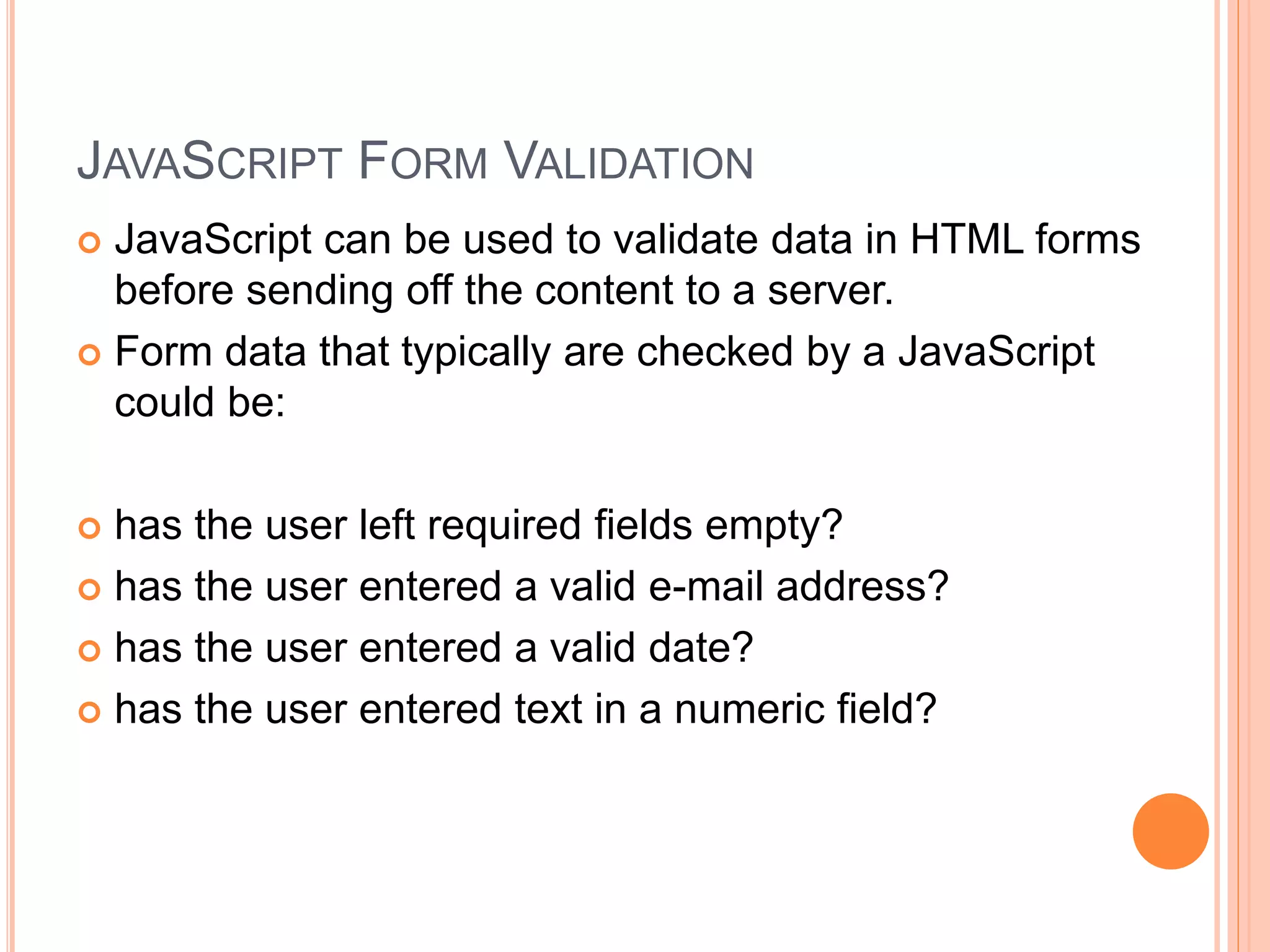 JAVASCRIPT FORM VALIDATION
 JavaScript can be used to validate data in HTML forms
before sending off the content to a server.
 Form data that typically are checked by a JavaScript
could be:
 has the user left required fields empty?
 has the user entered a valid e-mail address?
 has the user entered a valid date?
 has the user entered text in a numeric field?
 