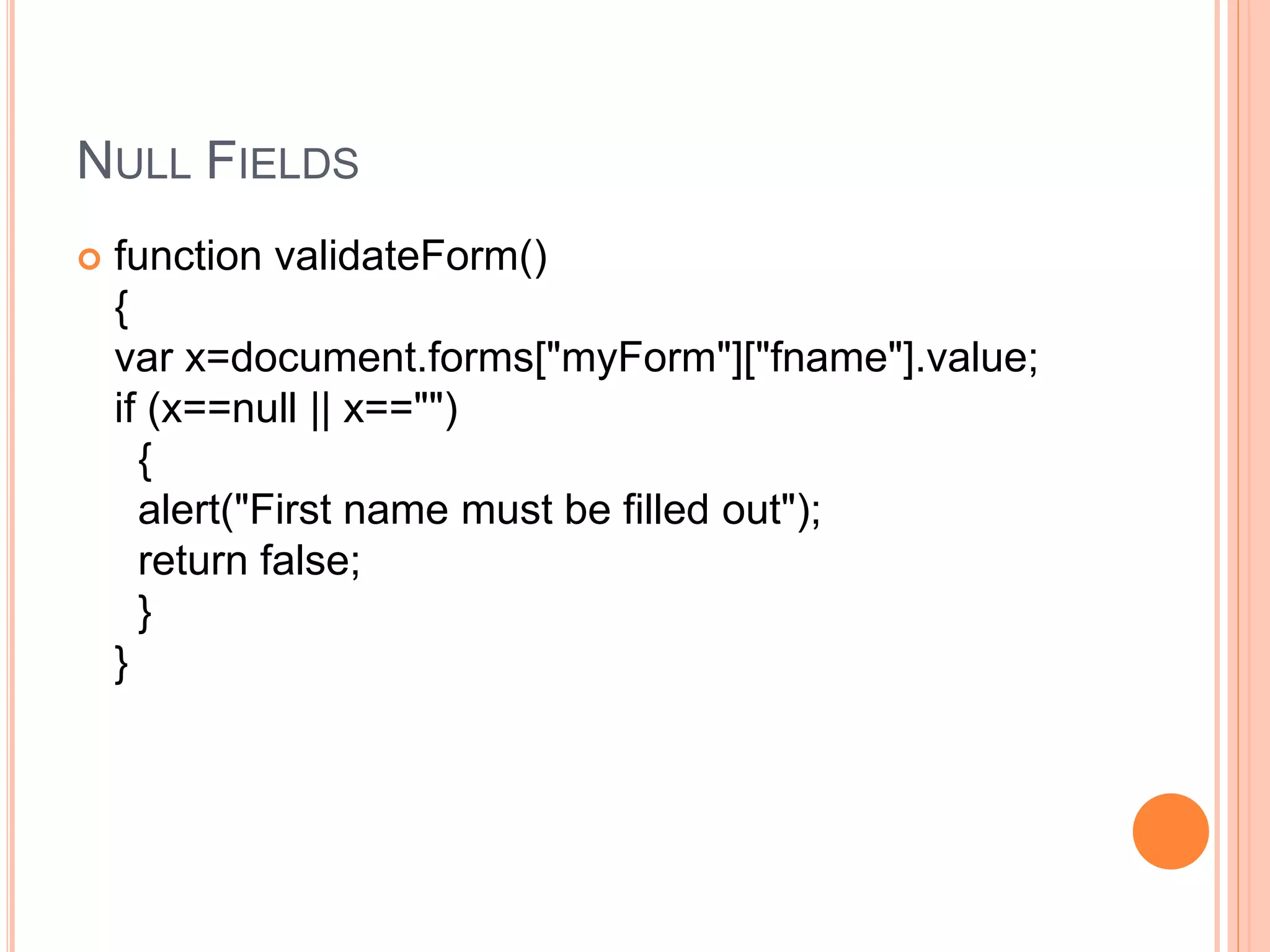 NULL FIELDS
 function validateForm()
{
var x=document.forms["myForm"]["fname"].value;
if (x==null || x=="")
{
alert("First name must be filled out");
return false;
}
}
 