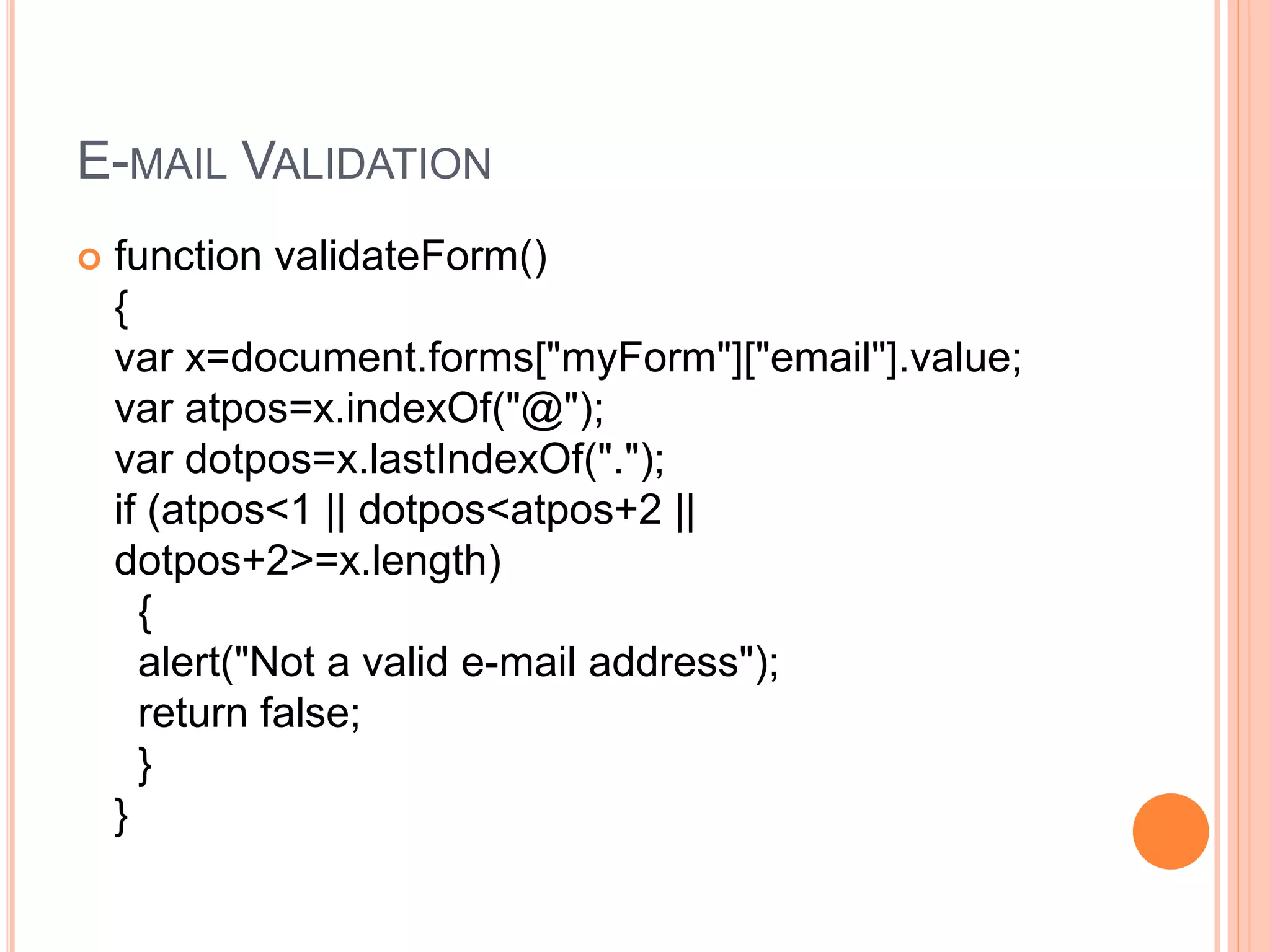 E-MAIL VALIDATION
 function validateForm()
{
var x=document.forms["myForm"]["email"].value;
var atpos=x.indexOf("@");
var dotpos=x.lastIndexOf(".");
if (atpos<1 || dotpos<atpos+2 ||
dotpos+2>=x.length)
{
alert("Not a valid e-mail address");
return false;
}
}
 