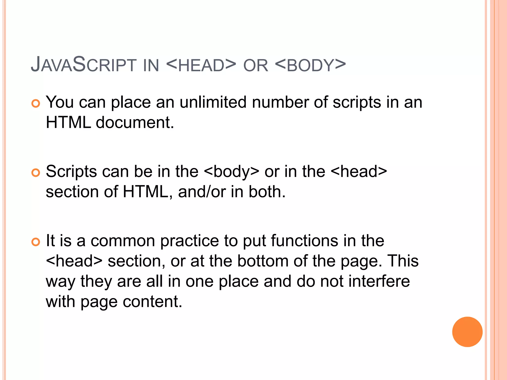 JAVASCRIPT IN <HEAD> OR <BODY>
 You can place an unlimited number of scripts in an
HTML document.
 Scripts can be in the <body> or in the <head>
section of HTML, and/or in both.
 It is a common practice to put functions in the
<head> section, or at the bottom of the page. This
way they are all in one place and do not interfere
with page content.
 
