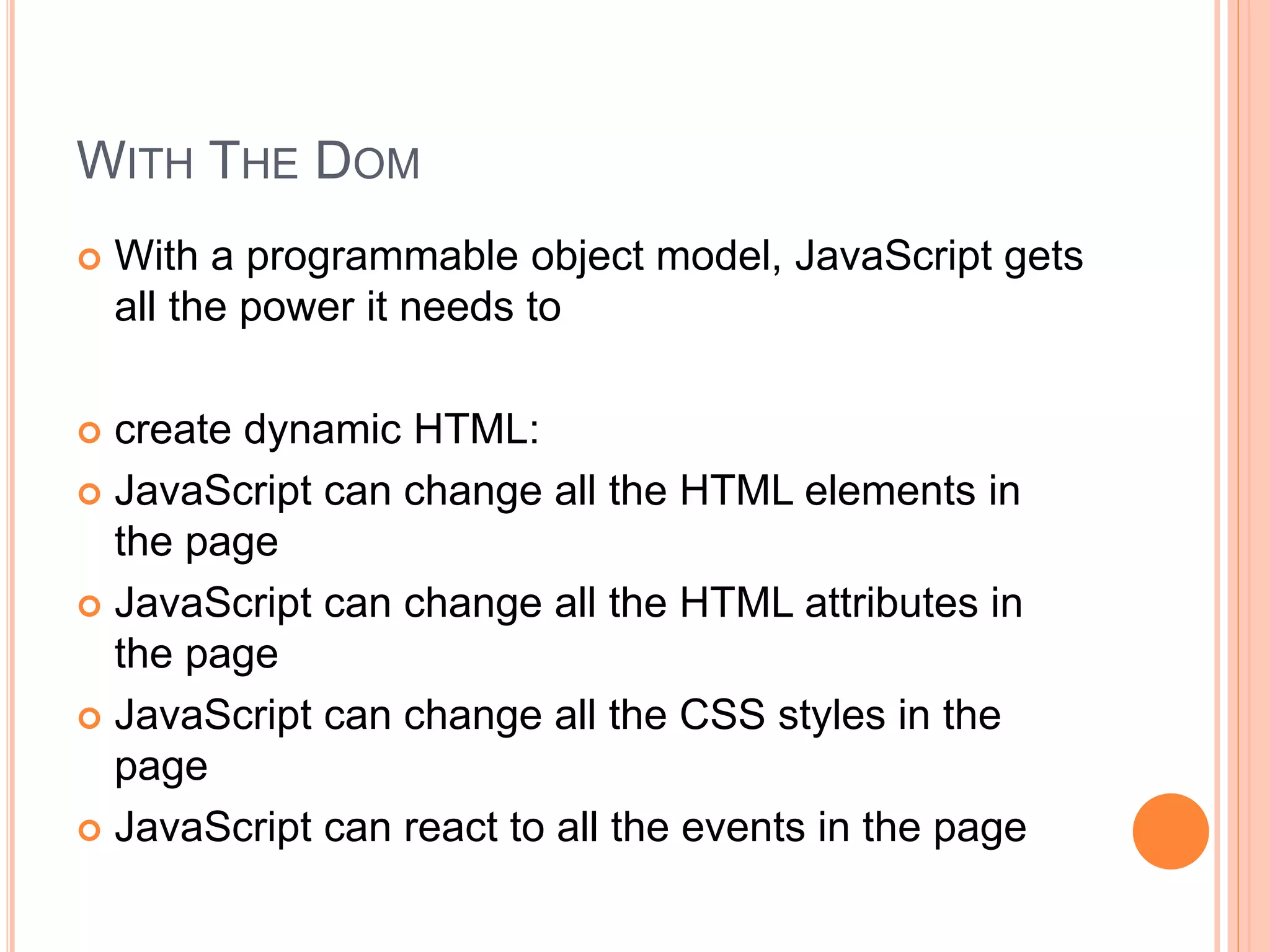 WITH THE DOM
 With a programmable object model, JavaScript gets
all the power it needs to
 create dynamic HTML:
 JavaScript can change all the HTML elements in
the page
 JavaScript can change all the HTML attributes in
the page
 JavaScript can change all the CSS styles in the
page
 JavaScript can react to all the events in the page
 