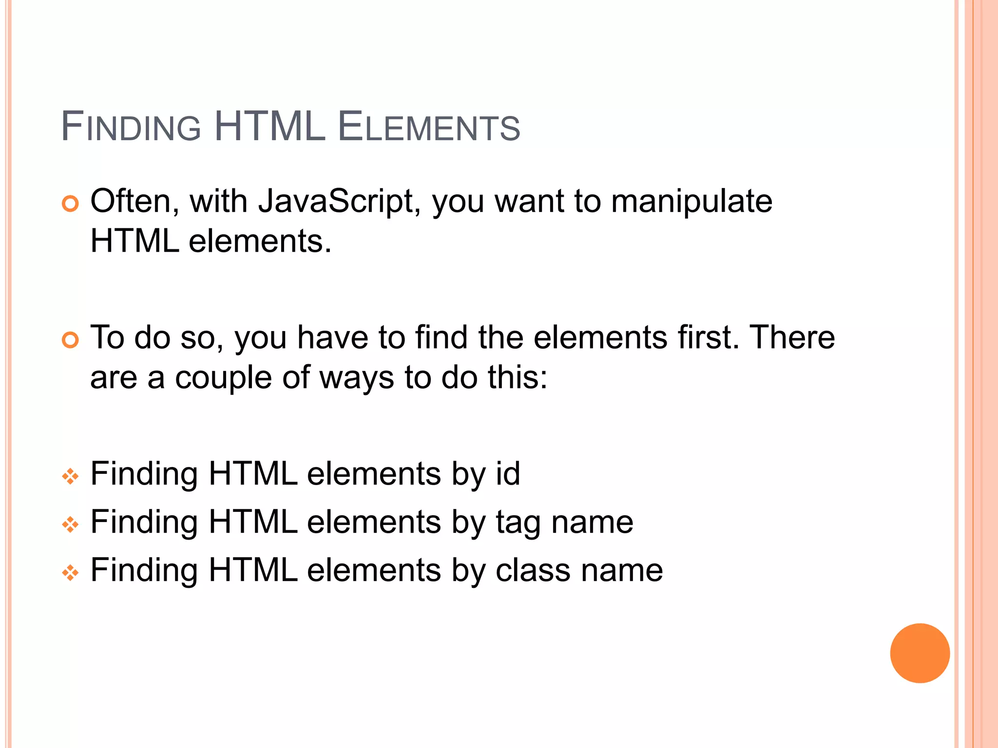 FINDING HTML ELEMENTS
 Often, with JavaScript, you want to manipulate
HTML elements.
 To do so, you have to find the elements first. There
are a couple of ways to do this:
 Finding HTML elements by id
 Finding HTML elements by tag name
 Finding HTML elements by class name
 