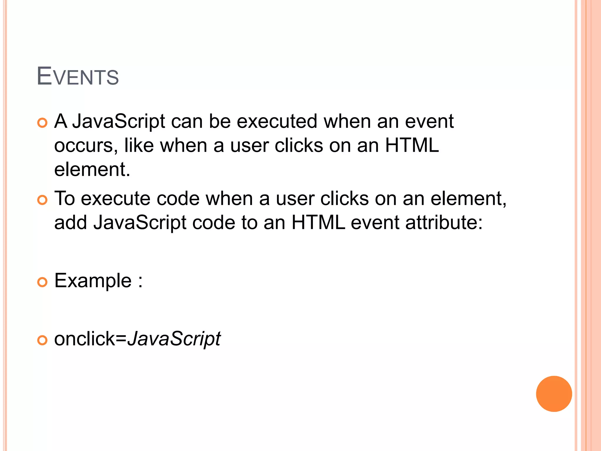 EVENTS
 A JavaScript can be executed when an event
occurs, like when a user clicks on an HTML
element.
 To execute code when a user clicks on an element,
add JavaScript code to an HTML event attribute:
 Example :
 onclick=JavaScript
 