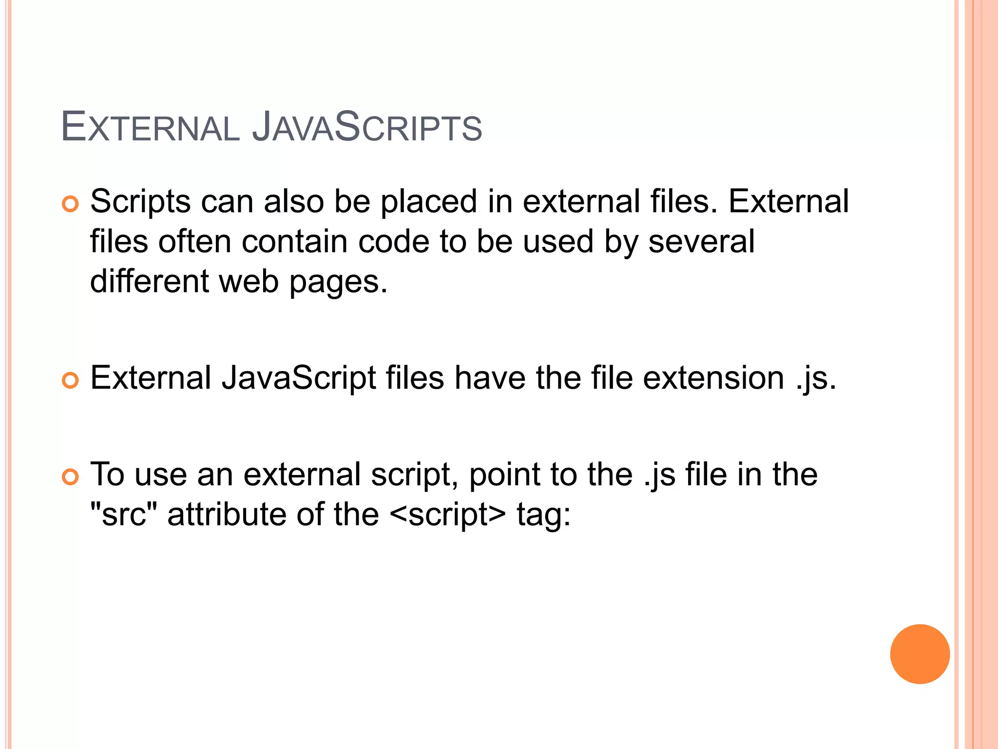 EXTERNAL JAVASCRIPTS
 Scripts can also be placed in external files. External
files often contain code to be used by several
different web pages.
 External JavaScript files have the file extension .js.
 To use an external script, point to the .js file in the
"src" attribute of the <script> tag:
 