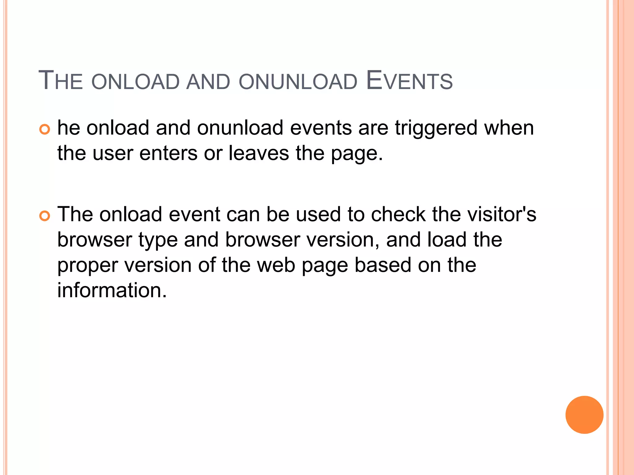 THE ONLOAD AND ONUNLOAD EVENTS
 he onload and onunload events are triggered when
the user enters or leaves the page.
 The onload event can be used to check the visitor's
browser type and browser version, and load the
proper version of the web page based on the
information.
 