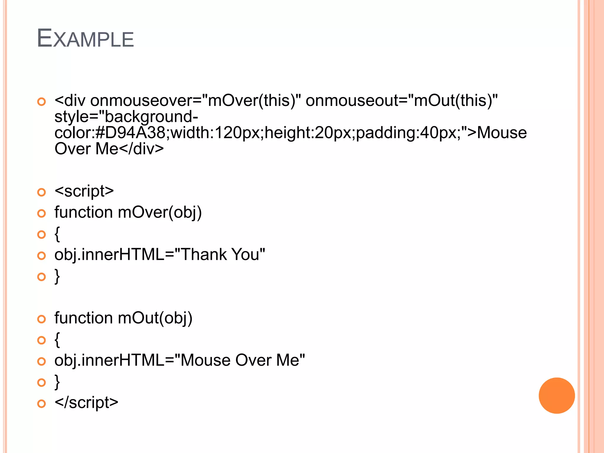 EXAMPLE
 <div onmouseover="mOver(this)" onmouseout="mOut(this)"
style="background-
color:#D94A38;width:120px;height:20px;padding:40px;">Mouse
Over Me</div>
 <script>
 function mOver(obj)
 {
 obj.innerHTML="Thank You"
 }
 function mOut(obj)
 {
 obj.innerHTML="Mouse Over Me"
 }
 </script>
 