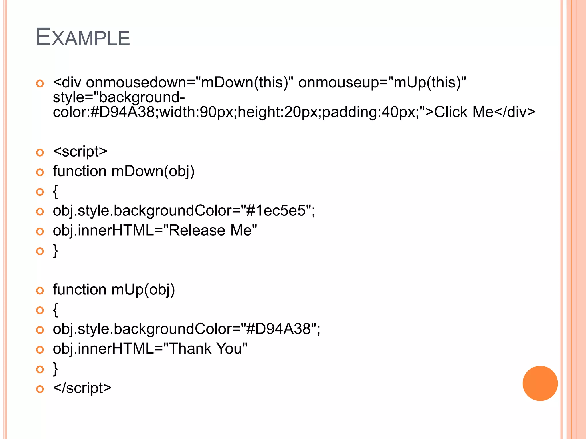 EXAMPLE
 <div onmousedown="mDown(this)" onmouseup="mUp(this)"
style="background-
color:#D94A38;width:90px;height:20px;padding:40px;">Click Me</div>
 <script>
 function mDown(obj)
 {
 obj.style.backgroundColor="#1ec5e5";
 obj.innerHTML="Release Me"
 }
 function mUp(obj)
 {
 obj.style.backgroundColor="#D94A38";
 obj.innerHTML="Thank You"
 }
 </script>
 
