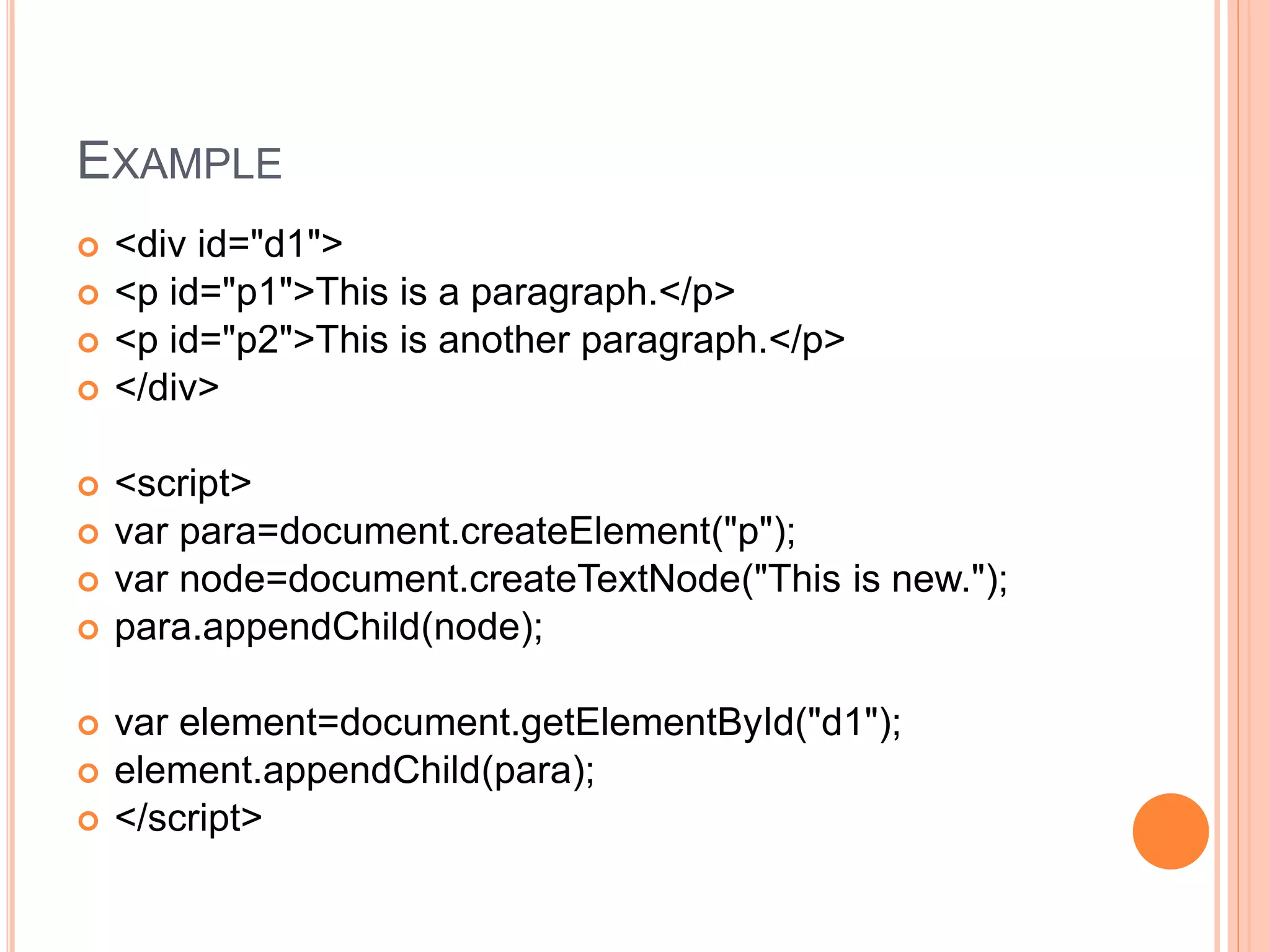 EXAMPLE
 <div id="d1">
 <p id="p1">This is a paragraph.</p>
 <p id="p2">This is another paragraph.</p>
 </div>
 <script>
 var para=document.createElement("p");
 var node=document.createTextNode("This is new.");
 para.appendChild(node);
 var element=document.getElementById("d1");
 element.appendChild(para);
 </script>
 