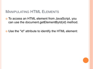 MANIPULATING HTML ELEMENTS
 To access an HTML element from JavaScript, you
can use the document.getElementById(id) method.
 Use the "id" attribute to identify the HTML element:
 