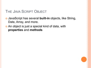 THE JAVA SCRIPT OBJECT
 JavaScript has several built-in objects, like String,
Date, Array, and more.
 An object is just a special kind of data, with
properties and methods
 
