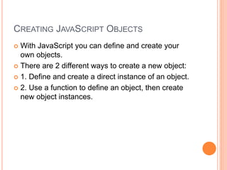 CREATING JAVASCRIPT OBJECTS
 With JavaScript you can define and create your
own objects.
 There are 2 different ways to create a new object:
 1. Define and create a direct instance of an object.
 2. Use a function to define an object, then create
new object instances.
 