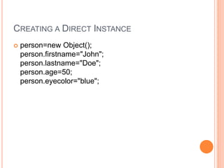 CREATING A DIRECT INSTANCE
 person=new Object();
person.firstname="John";
person.lastname="Doe";
person.age=50;
person.eyecolor="blue";
 