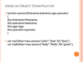 USING AN OBJECT CONSTRUCTOR
 function person(firstname,lastname,age,eyecolor)
{
this.firstname=firstname;
this.lastname=lastname;
this.age=age;
this.eyecolor=eyecolor;
}
 var myFather=new person("John","Doe",50,"blue");
var myMother=new person("Sally","Rally",48,"green");
 