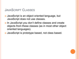 JAVASCRIPT CLASSES
 JavaScript is an object oriented language, but
JavaScript does not use classes.
 In JavaScript you don’t define classes and create
objects from these classes (as in most other object
oriented languages).
 JavaScript is prototype based, not class based.
 