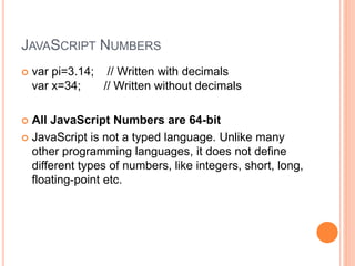 JAVASCRIPT NUMBERS
 var pi=3.14; // Written with decimals
var x=34; // Written without decimals
 All JavaScript Numbers are 64-bit
 JavaScript is not a typed language. Unlike many
other programming languages, it does not define
different types of numbers, like integers, short, long,
floating-point etc.
 
