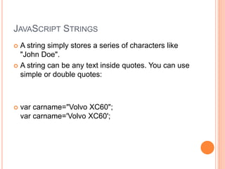 JAVASCRIPT STRINGS
 A string simply stores a series of characters like
"John Doe".
 A string can be any text inside quotes. You can use
simple or double quotes:
 var carname="Volvo XC60";
var carname='Volvo XC60';
 
