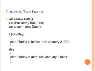 COMPARE TWO DATES
 var x=new Date();
x.setFullYear(2100,0,14);
var today = new Date();
if (x>today)
{
alert("Today is before 14th January 2100");
}
else
{
alert("Today is after 14th January 2100");
}
 