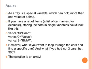 ARRAY
 An array is a special variable, which can hold more than
one value at a time.
 If you have a list of items (a list of car names, for
example), storing the cars in single variables could look
like this:
 var car1="Saab";
var car2="Volvo";
var car3="BMW";
 However, what if you want to loop through the cars and
find a specific one? And what if you had not 3 cars, but
300?
 The solution is an array!
 