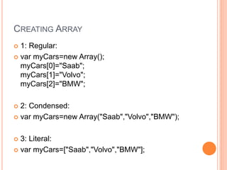 CREATING ARRAY
 1: Regular:
 var myCars=new Array();
myCars[0]="Saab";
myCars[1]="Volvo";
myCars[2]="BMW";
 2: Condensed:
 var myCars=new Array("Saab","Volvo","BMW");
 3: Literal:
 var myCars=["Saab","Volvo","BMW"];
 