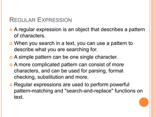 REGULAR EXPRESSION
 A regular expression is an object that describes a pattern
of characters.
 When you search in a text, you can use a pattern to
describe what you are searching for.
 A simple pattern can be one single character.
 A more complicated pattern can consist of more
characters, and can be used for parsing, format
checking, substitution and more.
 Regular expressions are used to perform powerful
pattern-matching and "search-and-replace" functions on
text.
 