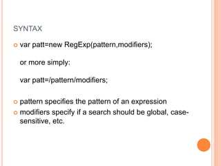 SYNTAX
 var patt=new RegExp(pattern,modifiers);
or more simply:
var patt=/pattern/modifiers;
 pattern specifies the pattern of an expression
 modifiers specify if a search should be global, case-
sensitive, etc.
 