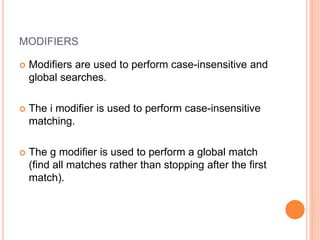 MODIFIERS
 Modifiers are used to perform case-insensitive and
global searches.
 The i modifier is used to perform case-insensitive
matching.
 The g modifier is used to perform a global match
(find all matches rather than stopping after the first
match).
 