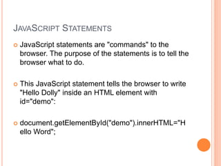 JAVASCRIPT STATEMENTS
 JavaScript statements are "commands" to the
browser. The purpose of the statements is to tell the
browser what to do.
 This JavaScript statement tells the browser to write
"Hello Dolly" inside an HTML element with
id="demo":
 document.getElementById("demo").innerHTML="H
ello Word";
 