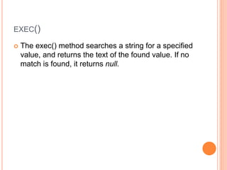 EXEC()
 The exec() method searches a string for a specified
value, and returns the text of the found value. If no
match is found, it returns null.
 