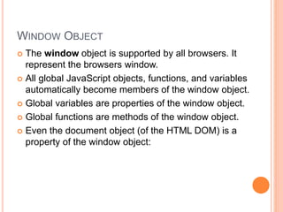 WINDOW OBJECT
 The window object is supported by all browsers. It
represent the browsers window.
 All global JavaScript objects, functions, and variables
automatically become members of the window object.
 Global variables are properties of the window object.
 Global functions are methods of the window object.
 Even the document object (of the HTML DOM) is a
property of the window object:
 