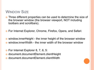 WINDOW SIZE
 Three different properties can be used to determine the size of
the browser window (the browser viewport, NOT including
toolbars and scrollbars).
 For Internet Explorer, Chrome, Firefox, Opera, and Safari:
 window.innerHeight - the inner height of the browser window
 window.innerWidth - the inner width of the browser window
 For Internet Explorer 8, 7, 6, 5:
 document.documentElement.clientHeight
 document.documentElement.clientWidth
 