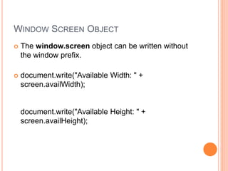 WINDOW SCREEN OBJECT
 The window.screen object can be written without
the window prefix.
 document.write("Available Width: " +
screen.availWidth);
document.write("Available Height: " +
screen.availHeight);
 