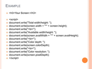 EXAMPLE
 <h3>Your Screen:</h3>
 <script>
 document.write("Total width/height: ");
 document.write(screen.width + "*" + screen.height);
 document.write("<br>");
 document.write("Available width/height: ");
 document.write(screen.availWidth + "*" + screen.availHeight);
 document.write("<br>");
 document.write("Color depth: ");
 document.write(screen.colorDepth);
 document.write("<br>");
 document.write("Color resolution: ");
 document.write(screen.pixelDepth);
 </script>
 