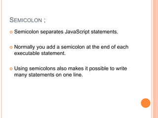 SEMICOLON ;
 Semicolon separates JavaScript statements.
 Normally you add a semicolon at the end of each
executable statement.
 Using semicolons also makes it possible to write
many statements on one line.
 
