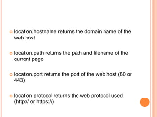  location.hostname returns the domain name of the
web host
 location.path returns the path and filename of the
current page
 location.port returns the port of the web host (80 or
443)
 location protocol returns the web protocol used
(http:// or https://)
 