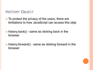 HISTORY OBJECT
 To protect the privacy of the users, there are
limitations to how JavaScript can access this obje
 history.back() - same as clicking back in the
browser
 history.forward() - same as clicking forward in the
browser
 