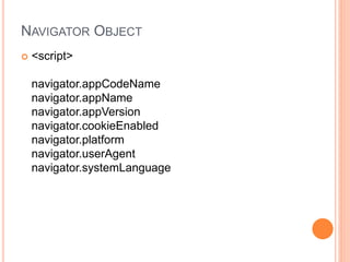 NAVIGATOR OBJECT
 <script>
navigator.appCodeName
navigator.appName
navigator.appVersion
navigator.cookieEnabled
navigator.platform
navigator.userAgent
navigator.systemLanguage
 