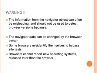 WARNING !!!
 The information from the navigator object can often
be misleading, and should not be used to detect
browser versions because:
 The navigator data can be changed by the browser
owner
 Some browsers misidentify themselves to bypass
site tests
 Browsers cannot report new operating systems,
released later than the browser
 