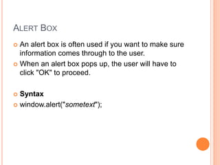 ALERT BOX
 An alert box is often used if you want to make sure
information comes through to the user.
 When an alert box pops up, the user will have to
click "OK" to proceed.
 Syntax
 window.alert("sometext");
 