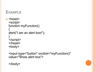 EXAMPLE
 <head>
<script>
function myFunction()
{
alert("I am an alert box!");
}
</script>
</head>
<body>
<input type="button" onclick="myFunction()"
value="Show alert box">
</body>
 