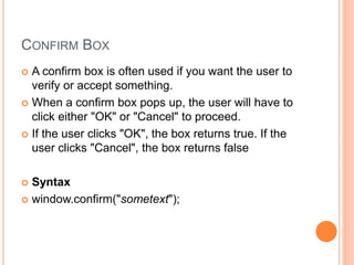 CONFIRM BOX
 A confirm box is often used if you want the user to
verify or accept something.
 When a confirm box pops up, the user will have to
click either "OK" or "Cancel" to proceed.
 If the user clicks "OK", the box returns true. If the
user clicks "Cancel", the box returns false
 Syntax
 window.confirm("sometext");
 