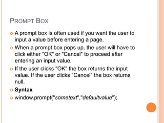 PROMPT BOX
 A prompt box is often used if you want the user to
input a value before entering a page.
 When a prompt box pops up, the user will have to
click either "OK" or "Cancel" to proceed after
entering an input value.
 If the user clicks "OK" the box returns the input
value. If the user clicks "Cancel" the box returns
null.
 Syntax
 window.prompt("sometext","defaultvalue");
 