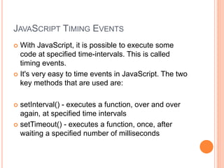 JAVASCRIPT TIMING EVENTS
 With JavaScript, it is possible to execute some
code at specified time-intervals. This is called
timing events.
 It's very easy to time events in JavaScript. The two
key methods that are used are:
 setInterval() - executes a function, over and over
again, at specified time intervals
 setTimeout() - executes a function, once, after
waiting a specified number of milliseconds
 