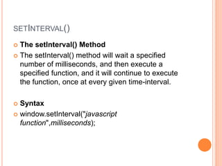 SETINTERVAL()
 The setInterval() Method
 The setInterval() method will wait a specified
number of milliseconds, and then execute a
specified function, and it will continue to execute
the function, once at every given time-interval.
 Syntax
 window.setInterval("javascript
function",milliseconds);
 