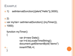 EXAMPLE
 1) setInterval(function(){alert("Hello")},3000);
 2)
 var myVar= setInterval(function() {myTimer()},
 1000);
function myTimer()
{
var d=new Date();
var t=d.toLocaleTimeString();
document.getElementById("demo")
 . innerHTML=t;
}
 