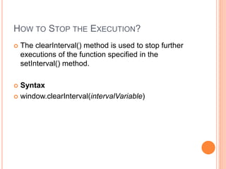 HOW TO STOP THE EXECUTION?
 The clearInterval() method is used to stop further
executions of the function specified in the
setInterval() method.
 Syntax
 window.clearInterval(intervalVariable)
 